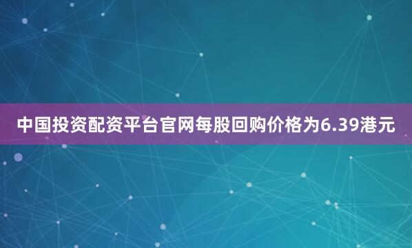 中国投资配资平台官网每股回购价格为6.39港元