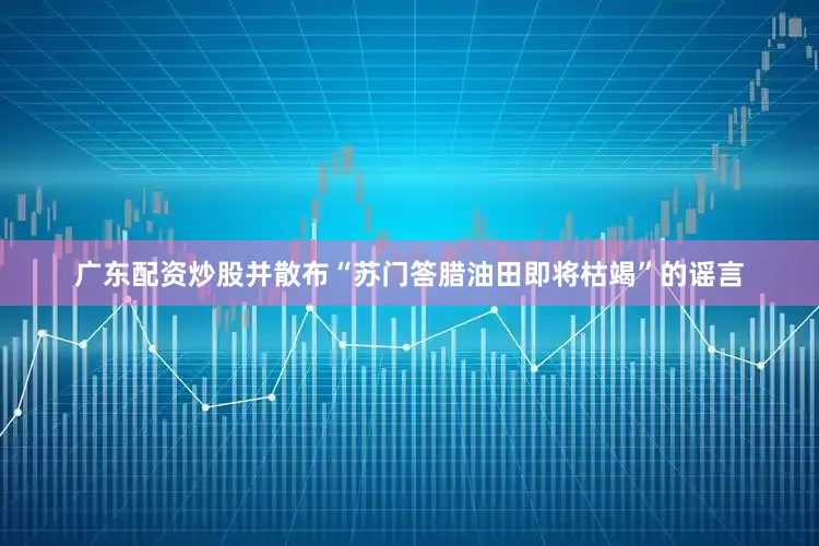 广东配资炒股并散布“苏门答腊油田即将枯竭”的谣言