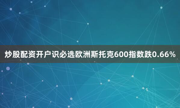炒股配资开户识必选欧洲斯托克600指数跌0.66%