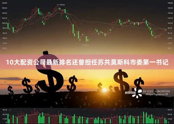 10大配资公司最新排名还曾担任苏共莫斯科市委第一书记