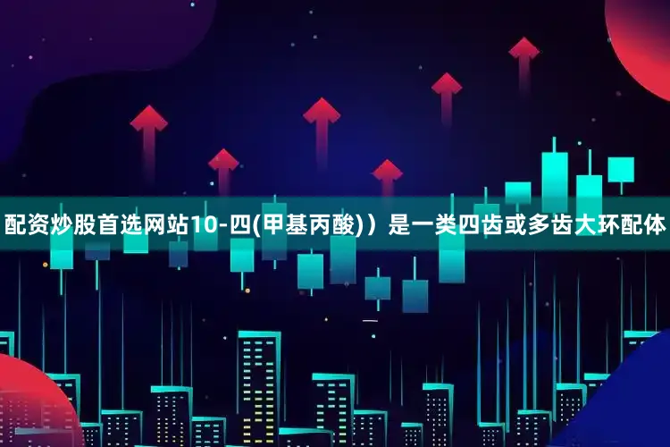 配资炒股首选网站10-四(甲基丙酸)）是一类四齿或多齿大环配体