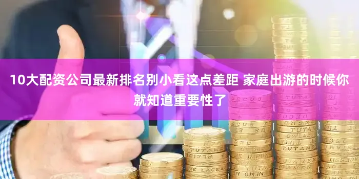 10大配资公司最新排名别小看这点差距 家庭出游的时候你就知道重要性了