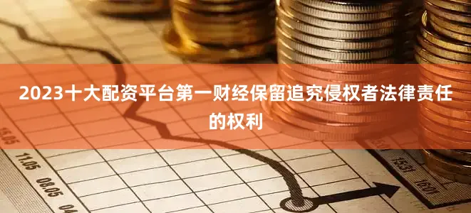 2023十大配资平台第一财经保留追究侵权者法律责任的权利